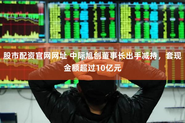 股市配资官网网址 中际旭创董事长出手减持，套现金额超过10亿元