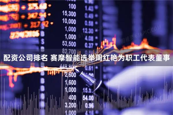 配资公司排名 赛摩智能选举周红艳为职工代表董事