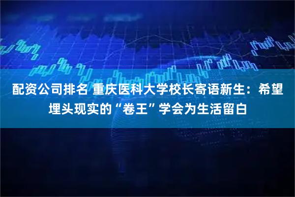 配资公司排名 重庆医科大学校长寄语新生：希望埋头现实的“卷王”学会为生活留白