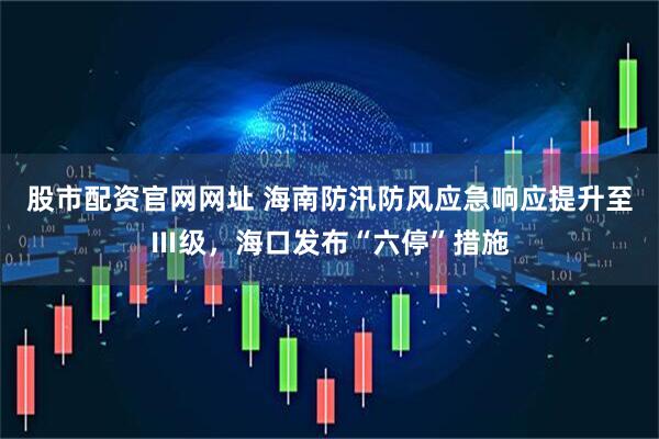 股市配资官网网址 海南防汛防风应急响应提升至Ⅲ级，海口发布“六停”措施