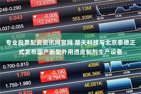 专业股票配资资讯网官网 楚天科技与北京泰德正式发布国产新型外用透皮制剂生产设备