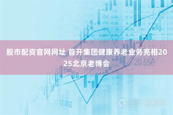 股市配资官网网址 首开集团健康养老业务亮相2025北京老博会