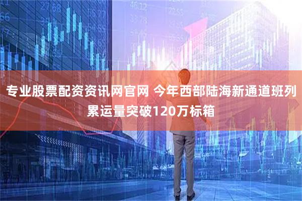 专业股票配资资讯网官网 今年西部陆海新通道班列累运量突破120万标箱