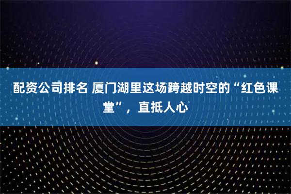 配资公司排名 厦门湖里这场跨越时空的“红色课堂”，直抵人心