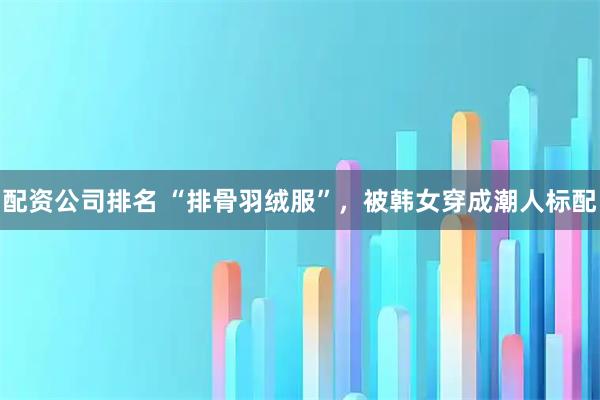配资公司排名 “排骨羽绒服”，被韩女穿成潮人标配