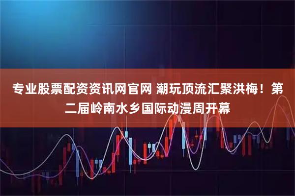 专业股票配资资讯网官网 潮玩顶流汇聚洪梅！第二届岭南水乡国际动漫周开幕
