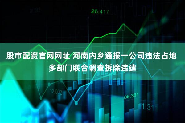 股市配资官网网址 河南内乡通报一公司违法占地 多部门联合调查拆除违建