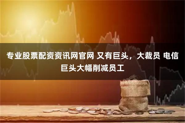 专业股票配资资讯网官网 又有巨头，大裁员 电信巨头大幅削减员工