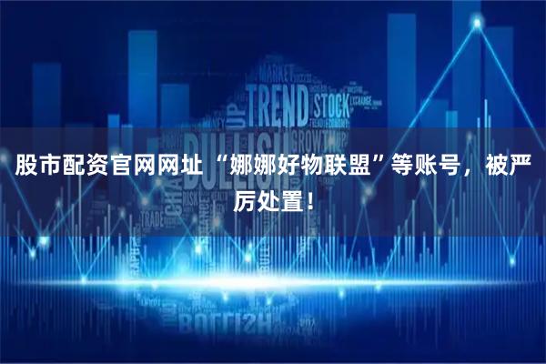 股市配资官网网址 “娜娜好物联盟”等账号，被严厉处置！