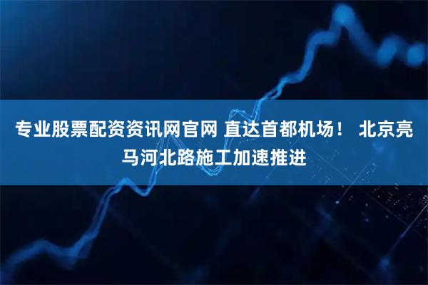 专业股票配资资讯网官网 直达首都机场！ 北京亮马河北路施工加速推进