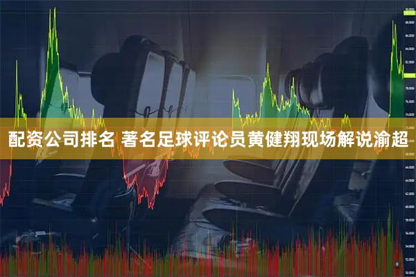配资公司排名 著名足球评论员黄健翔现场解说渝超