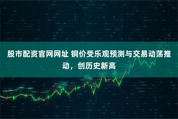 股市配资官网网址 铜价受乐观预测与交易动荡推动，创历史新高
