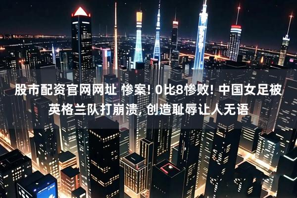 股市配资官网网址 惨案! 0比8惨败! 中国女足被英格兰队打崩溃, 创造耻辱让人无语