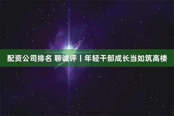 配资公司排名 聊诚评丨年轻干部成长当如筑高楼