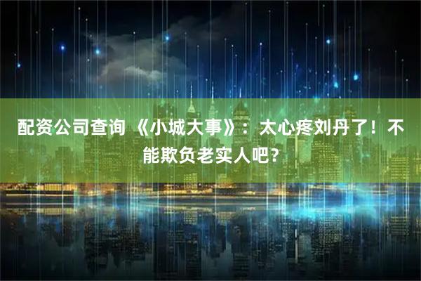 配资公司查询 《小城大事》：太心疼刘丹了！不能欺负老实人吧？