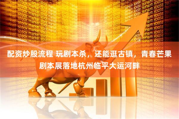 配资炒股流程 玩剧本杀，还能逛古镇，青春芒果剧本展落地杭州临平大运河畔