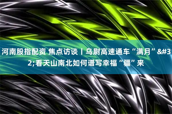 河南股指配资 焦点访谈丨乌尉高速通车“满月” 看天山南北如何谱写幸福“疆”来