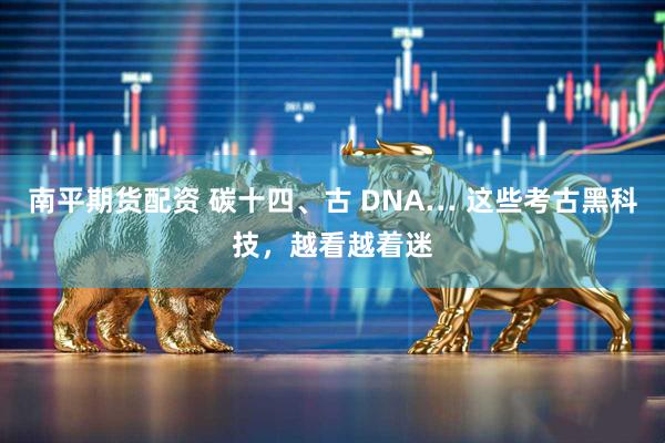 南平期货配资 碳十四、古 DNA… 这些考古黑科技，越看越着迷