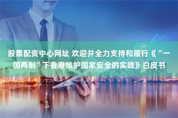 股票配资中心网址 欢迎并全力支持和履行《“一国两制”下香港维护国家安全的实践》白皮书