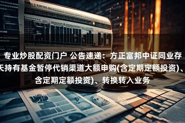 专业炒股配资门户 公告速递：方正富邦中证同业存单AAA指数7天持有基金暂停代销渠道大额申购(含定期定额投资)、转换转入业务
