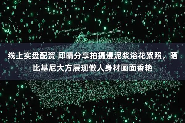 线上实盘配资 邱晴分享拍摄浸泥浆浴花絮照，晒比基尼大方展现傲人身材画面香艳