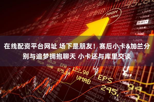 在线配资平台网址 场下是朋友！赛后小卡&加兰分别与追梦拥抱聊天 小卡还与库里交谈