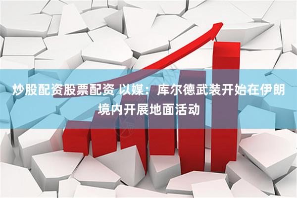 炒股配资股票配资 以媒：库尔德武装开始在伊朗境内开展地面活动