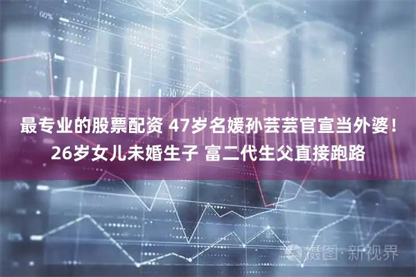最专业的股票配资 47岁名媛孙芸芸官宣当外婆！26岁女儿未婚生子 富二代生父直接跑路