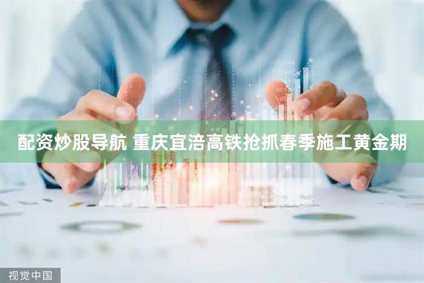 配资炒股导航 重庆宜涪高铁抢抓春季施工黄金期